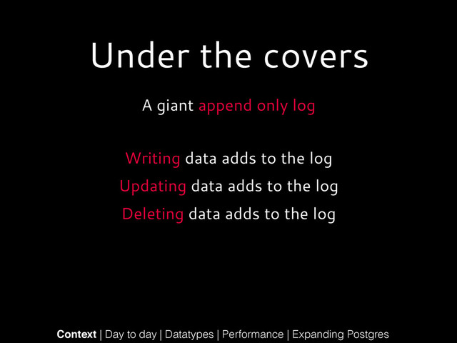 Under the covers
A giant append only log
!
Context | Day to day | Datatypes | Performance | Expanding Postgres
Writing data adds to the log
Updating data adds to the log
Deleting data adds to the log
