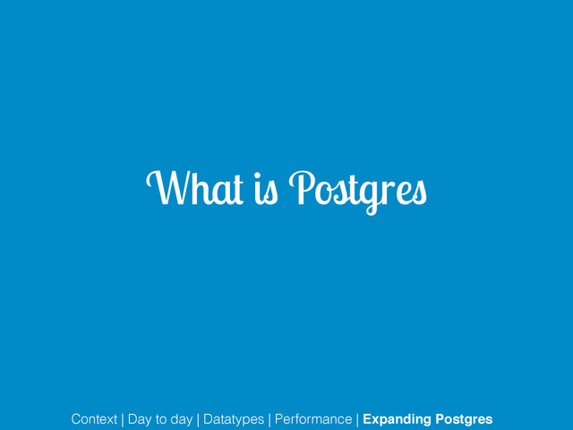 What is Postgres
Context | Day to day | Datatypes | Performance | Expanding Postgres
