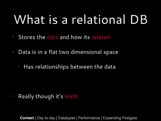 What is a relational DB
• Stores the data and how its related
• Data is in a flat two dimensional space
• Has relationships between the data
!
• Really though it’s math
Context | Day to day | Datatypes | Performance | Expanding Postgres
