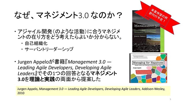 なぜ、マネジメント3.0 なのか？
 アジャイル開発（のような活動）に合うマネジメ
ントの在り方をどう考えたらよいか分からない。
 自己組織化
 サーバントリーダーシップ
 Jurgen Appeloが書籍『Management 3.0 —
Leading Agile Developers, Developing Agile
Leaders』でその1つの回答となるマネジメント
3.0を理論と実践の両面から提案した
Jurgen Appelo, Management 3.0 — Leading Agile Developers, Developing Agile Leaders, Addison-Wesley,
2010
5
