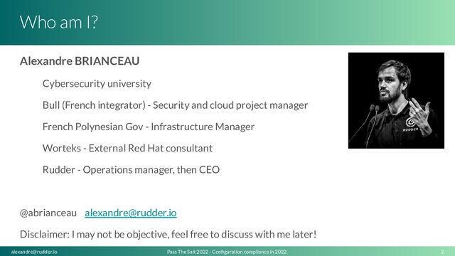 Who am I?
Alexandre BRIANCEAU
Cybersecurity university
Bull (French integrator) - Security and cloud project manager
French Polynesian Gov - Infrastructure Manager
Worteks - External Red Hat consultant
Rudder - Operations manager, then CEO
@abrianceau alexandre@rudder.io
Disclaimer: I may not be objective, feel free to discuss with me later!
2
Pass The Salt 2022 - Conﬁguration compliance in 2022
alexandre@rudder.io
