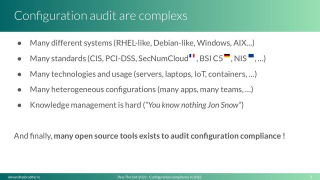 Conﬁguration audit are complexs
● Many different systems (RHEL-like, Debian-like, Windows, AIX…)
● Many standards (CIS, PCI-DSS, SecNumCloud , BSI C5 , NIS , …)
● Many technologies and usage (servers, laptops, IoT, containers, …)
● Many heterogeneous conﬁgurations (many apps, many teams, …)
● Knowledge management is hard (“You know nothing Jon Snow”)
And ﬁnally, many open source tools exists to audit conﬁguration compliance !
3
Pass The Salt 2022 - Conﬁguration compliance in 2022
alexandre@rudder.io
