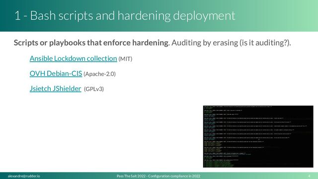 1 - Bash scripts and hardening deployment
Scripts or playbooks that enforce hardening. Auditing by erasing (is it auditing?).
Ansible Lockdown collection (MIT)
OVH Debian-CIS (Apache-2.0)
Jsietch JShielder (GPLv3)
4
Pass The Salt 2022 - Conﬁguration compliance in 2022
alexandre@rudder.io
