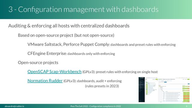 3 - Conﬁguration management with dashboards
Auditing & enforcing all hosts with centralized dashboards
Based on open-source project (but not open-source)
VMware Saltstack, Perforce Puppet Comply: dashboards and preset rules with enforcing
CFEngine Enterprise: dashboards only with enforcing
Open-source projects
OpenSCAP Scap-Workbench (GPLv3): preset rules with enforcing on single host
Normation Rudder (GPLv3): dashboards, audit + enforcing
(rules presets in 2023)
6
Pass The Salt 2022 - Conﬁguration compliance in 2022
alexandre@rudder.io
