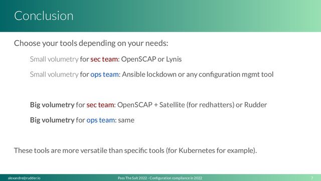 Conclusion
Choose your tools depending on your needs:
Small volumetry for sec team: OpenSCAP or Lynis
Small volumetry for ops team: Ansible lockdown or any conﬁguration mgmt tool
Big volumetry for sec team: OpenSCAP + Satellite (for redhatters) or Rudder
Big volumetry for ops team: same
These tools are more versatile than speciﬁc tools (for Kubernetes for example).
7
Pass The Salt 2022 - Conﬁguration compliance in 2022
alexandre@rudder.io
