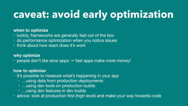 caveat: avoid early optimization
when to optimize
• luckily, frameworks are generally fast out of the box

• do performance optimization when you notice issues

• think about how react does it’s work

why optimize
• people don’t like slow apps → fast apps make more money!

how to optimize
• it’s possible to measure what’s happening in your app

• …using data from production deployments

• …using dev tools on production builds

• …using dev features in dev builds

• advice: look at production ﬁrst (high level) and make your way towards code
