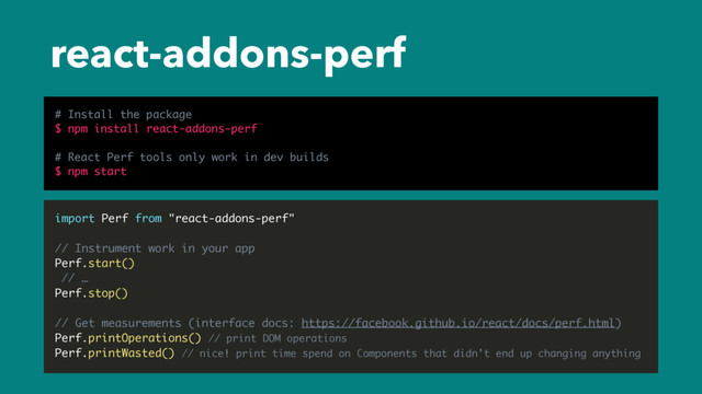 react-addons-perf
import Perf from "react-addons-perf"
// Instrument work in your app
Perf.start()
// …
Perf.stop()
// Get measurements (interface docs: https://facebook.github.io/react/docs/perf.html)
Perf.printOperations() // print DOM operations
Perf.printWasted() // nice! print time spend on Components that didn’t end up changing anything
# Install the package
$ npm install react-addons-perf
# React Perf tools only work in dev builds
$ npm start

