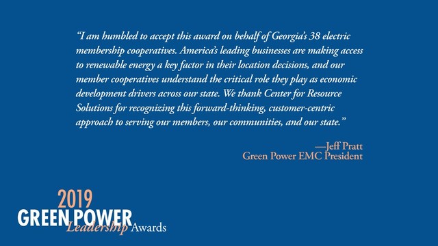 “I am humbled to accept this award on behalf of Georgia’s 38 electric
membership cooperatives. America’s leading businesses are making access
to renewable energy a key factor in their location decisions, and our
member cooperatives understand the critical role they play as economic
development drivers across our state. We thank Center for Resource
Solutions for recognizing this forward-thinking, customer-centric
approach to serving our members, our communities, and our state.”
—Jeff Pratt
Green Power EMC President
