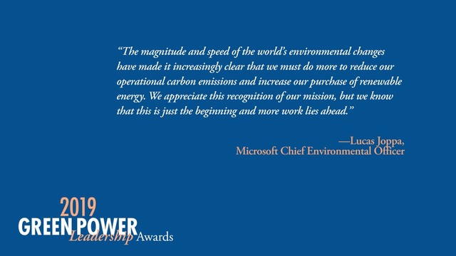 “The magnitude and speed of the world’s environmental changes
have made it increasingly clear that we must do more to reduce our
operational carbon emissions and increase our purchase of renewable
energy. We appreciate this recognition of our mission, but we know
that this is just the beginning and more work lies ahead.”
—Lucas Joppa,  
Microsoft Chief Environmental Officer
