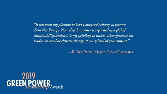 “It has been my pleasure to lead Lancaster’s charge to become
Zero Net Energy. Now that Lancaster is regarded as a global
sustainability leader, it is my privilege to exhort other government
leaders to combat climate change at every level of government.”
—R. Rex Parris, Mayor, City of Lancaster

