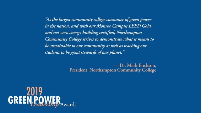 “As the largest community college consumer of green power
in the nation, and with our Monroe Campus LEED Gold
and net-zero energy building certified, Northampton
Community College strives to demonstrate what it means to
be sustainable to our community as well as teaching our
students to be great stewards of our planet.”
— Dr. Mark Erickson,  
President, Northampton Community College

