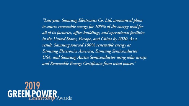 “Last year, Samsung Electronics Co. Ltd. announced plans
to source renewable energy for 100% of the energy used for
all of its factories, office buildings, and operational facilities
in the United States, Europe, and China by 2020. As a
result, Samsung sourced 100% renewable energy at
Samsung Electronics America, Samsung Semiconductor
USA, and Samsung Austin Semiconductor using solar arrays
and Renewable Energy Certificates from wind power.”
