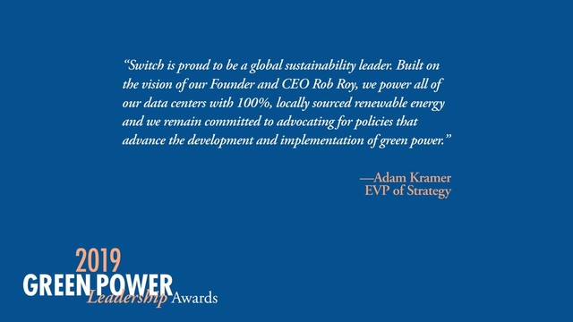 “Switch is proud to be a global sustainability leader. Built on
the vision of our Founder and CEO Rob Roy, we power all of
our data centers with 100%, locally sourced renewable energy
and we remain committed to advocating for policies that
advance the development and implementation of green power.”
—Adam Kramer
EVP of Strategy
