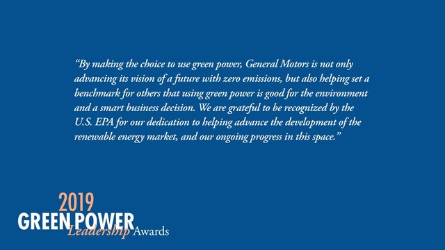 “By making the choice to use green power, General Motors is not only
advancing its vision of a future with zero emissions, but also helping set a
benchmark for others that using green power is good for the environment
and a smart business decision. We are grateful to be recognized by the
U.S. EPA for our dedication to helping advance the development of the
renewable energy market, and our ongoing progress in this space.”
