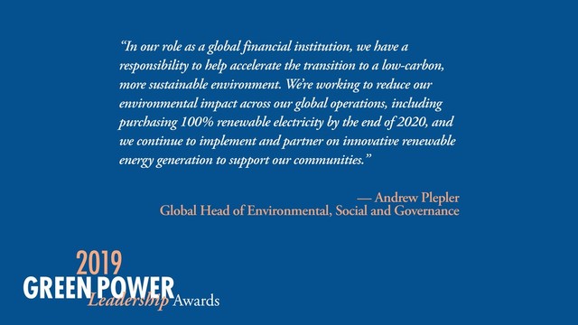 “In our role as a global financial institution, we have a
responsibility to help accelerate the transition to a low-carbon,
more sustainable environment. We’re working to reduce our
environmental impact across our global operations, including
purchasing 100% renewable electricity by the end of 2020, and
we continue to implement and partner on innovative renewable
energy generation to support our communities.”
— Andrew Plepler 
Global Head of Environmental, Social and Governance
