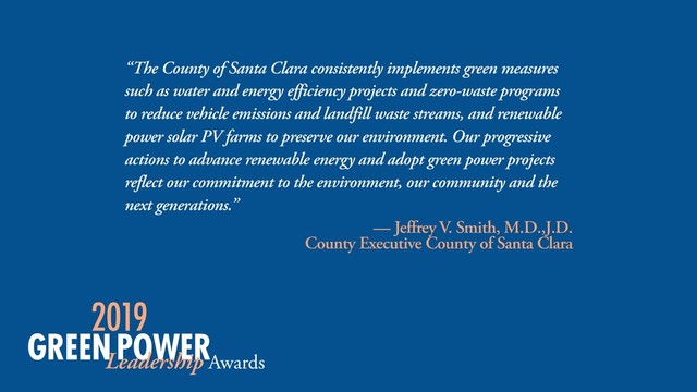 “The County of Santa Clara consistently implements green measures
such as water and energy efficiency projects and zero-waste programs
to reduce vehicle emissions and landfill waste streams, and renewable
power solar PV farms to preserve our environment. Our progressive
actions to advance renewable energy and adopt green power projects
reflect our commitment to the environment, our community and the
next generations.”
— Jeffrey V. Smith, M.D.,J.D. 
County Executive County of Santa Clara
