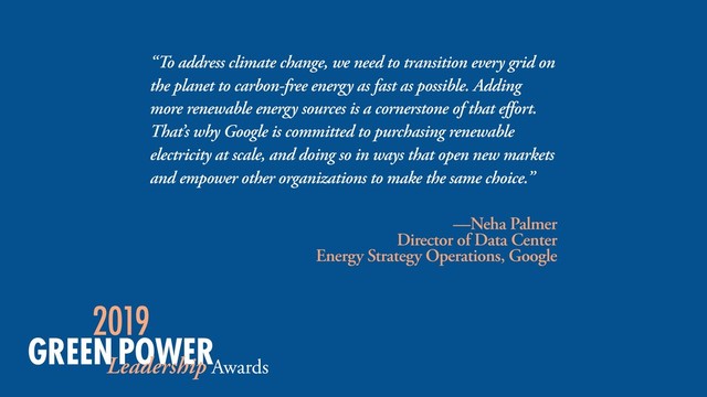 “To address climate change, we need to transition every grid on
the planet to carbon-free energy as fast as possible. Adding
more renewable energy sources is a cornerstone of that effort.
That’s why Google is committed to purchasing renewable
electricity at scale, and doing so in ways that open new markets
and empower other organizations to make the same choice.”
—Neha Palmer
Director of Data Center  
Energy Strategy Operations, Google
