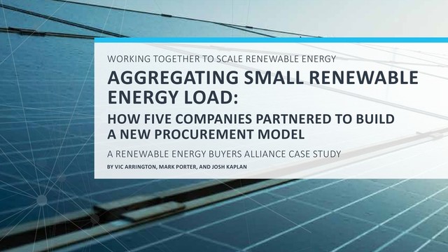 WORKING TOGETHER TO SCALE RENEWABLE ENERGY
AGGREGATING SMALL RENEWABLE
ENERGY LOAD:
HOW FIVE COMPANIES PARTNERED TO BUILD
A NEW PROCUREMENT MODEL
A RENEWABLE ENERGY BUYERS ALLIANCE CASE STUDY
BY VIC ARRINGTON, MARK PORTER, AND JOSH KAPLAN

