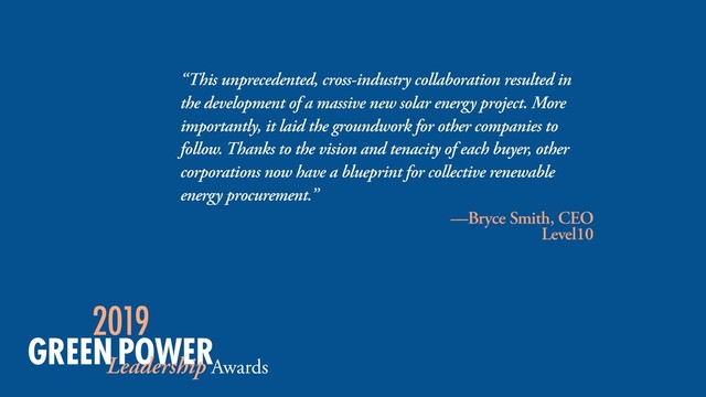 “This unprecedented, cross-industry collaboration resulted in
the development of a massive new solar energy project. More
importantly, it laid the groundwork for other companies to
follow. Thanks to the vision and tenacity of each buyer, other
corporations now have a blueprint for collective renewable
energy procurement.”
—Bryce Smith, CEO
Level10
