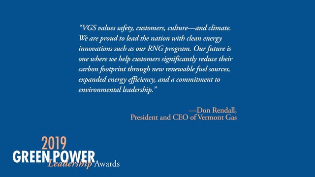 “VGS values safety, customers, culture—and climate.
We are proud to lead the nation with clean energy
innovations such as our RNG program. Our future is
one where we help customers significantly reduce their
carbon footprint through new renewable fuel sources,
expanded energy efficiency, and a commitment to
environmental leadership.”
—Don Rendall,  
President and CEO of Vermont Gas
