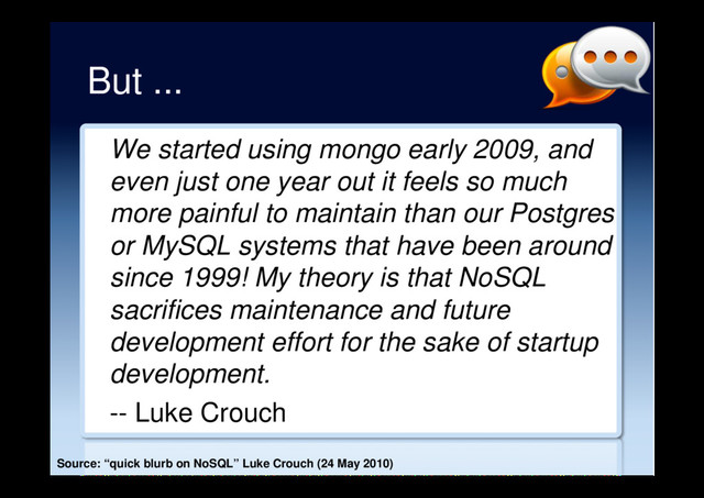 But ...
We started using mongo early 2009, and
even just one year out it feels so much
more painful to maintain than our Postgres
or MySQL systems that have been around
since 1999! My theory is that NoSQL
sacrifices maintenance and future
development effort for the sake of startup
development.
-- Luke Crouch
Source: “quick blurb on NoSQL” Luke Crouch (24 May 2010)
