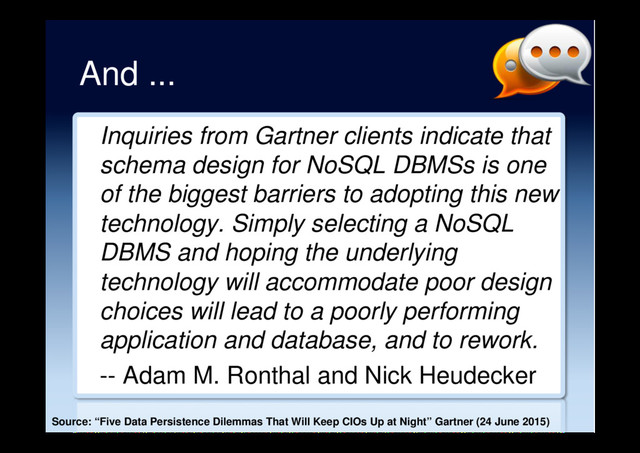 And ...
Inquiries from Gartner clients indicate that
schema design for NoSQL DBMSs is one
of the biggest barriers to adopting this new
technology. Simply selecting a NoSQL
DBMS and hoping the underlying
technology will accommodate poor design
choices will lead to a poorly performing
application and database, and to rework.
-- Adam M. Ronthal and Nick Heudecker
Source: “Five Data Persistence Dilemmas That Will Keep CIOs Up at Night” Gartner (24 June 2015)

