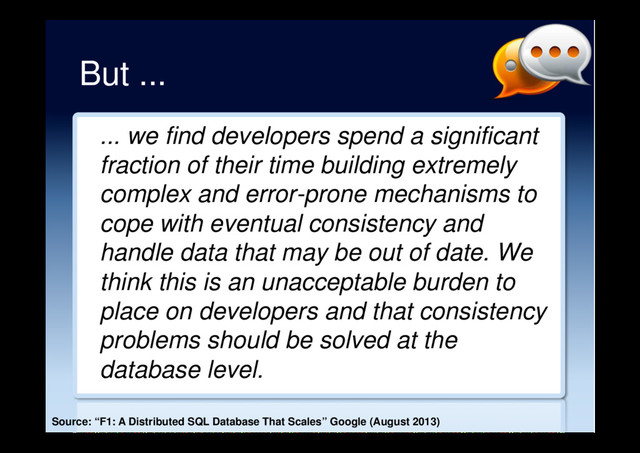 But ...
... we find developers spend a significant
fraction of their time building extremely
complex and error-prone mechanisms to
cope with eventual consistency and
handle data that may be out of date. We
think this is an unacceptable burden to
place on developers and that consistency
problems should be solved at the
database level.
Source: “F1: A Distributed SQL Database That Scales” Google (August 2013)
