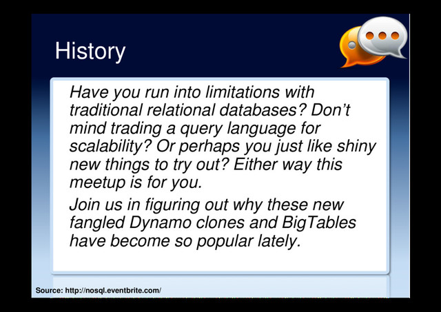 History
Have you run into limitations with
traditional relational databases? Don’t
mind trading a query language for
scalability? Or perhaps you just like shiny
new things to try out? Either way this
meetup is for you.
Join us in figuring out why these new
fangled Dynamo clones and BigTables
have become so popular lately.
Source: http://nosql.eventbrite.com/
