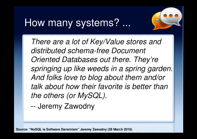 How many systems? ...
There are a lot of Key/Value stores and
distributed schema-free Document
Oriented Databases out there. They’re
springing up like weeds in a spring garden.
And folks love to blog about them and/or
talk about how their favorite is better than
the others (or MySQL).
-- Jeremy Zawodny
Source: “NoSQL is Software Darwinism” Jeremy Zawodny (28 March 2010)
