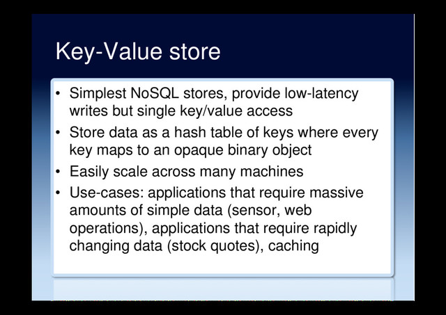 Key-Value store
•  Simplest NoSQL stores, provide low-latency
writes but single key/value access
•  Store data as a hash table of keys where every
key maps to an opaque binary object
•  Easily scale across many machines
•  Use-cases: applications that require massive
amounts of simple data (sensor, web
operations), applications that require rapidly
changing data (stock quotes), caching
