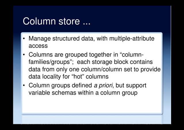 Column store ...
•  Manage structured data, with multiple-attribute
access
•  Columns are grouped together in “column-
families/groups”; each storage block contains
data from only one column/column set to provide
data locality for “hot” columns
•  Column groups defined a priori, but support
variable schemas within a column group
