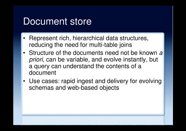 Document store
•  Represent rich, hierarchical data structures,
reducing the need for multi-table joins
•  Structure of the documents need not be known a
priori, can be variable, and evolve instantly, but
a query can understand the contents of a
document
•  Use cases: rapid ingest and delivery for evolving
schemas and web-based objects
