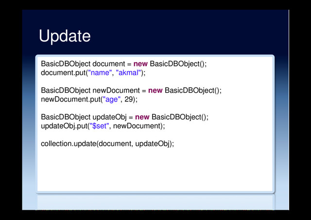 Update
BasicDBObject document = new BasicDBObject();
document.put("name", "akmal");
BasicDBObject newDocument = new BasicDBObject();
newDocument.put("age", 29);
BasicDBObject updateObj = new BasicDBObject();
updateObj.put("$set", newDocument);
collection.update(document, updateObj);

