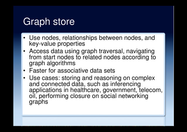 Graph store
•  Use nodes, relationships between nodes, and
key-value properties
•  Access data using graph traversal, navigating
from start nodes to related nodes according to
graph algorithms
•  Faster for associative data sets
•  Use cases: storing and reasoning on complex
and connected data, such as inferencing
applications in healthcare, government, telecom,
oil, performing closure on social networking
graphs
