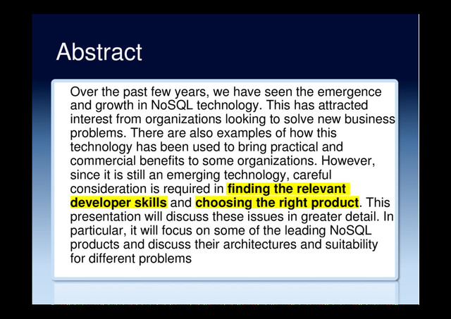Abstract
Over the past few years, we have seen the emergence
and growth in NoSQL technology. This has attracted
interest from organizations looking to solve new business
problems. There are also examples of how this
technology has been used to bring practical and
commercial benefits to some organizations. However,
since it is still an emerging technology, careful
consideration is required in finding the relevant
developer skills and choosing the right product. This
presentation will discuss these issues in greater detail. In
particular, it will focus on some of the leading NoSQL
products and discuss their architectures and suitability
for different problems
