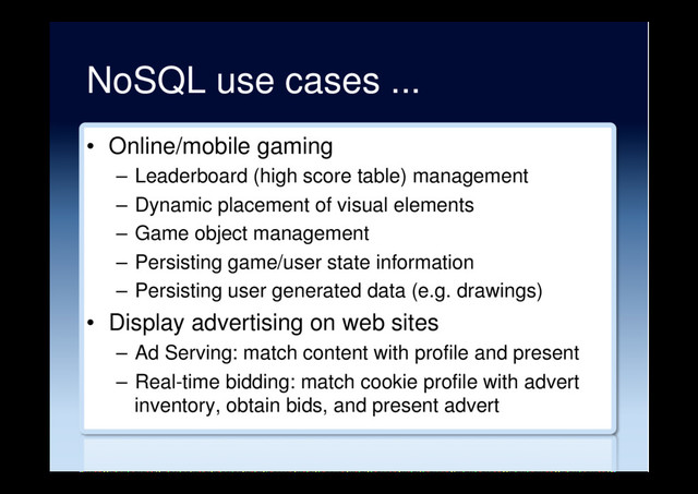 NoSQL use cases ...
•  Online/mobile gaming
–  Leaderboard (high score table) management
–  Dynamic placement of visual elements
–  Game object management
–  Persisting game/user state information
–  Persisting user generated data (e.g. drawings)
•  Display advertising on web sites
–  Ad Serving: match content with profile and present
–  Real-time bidding: match cookie profile with advert
inventory, obtain bids, and present advert
