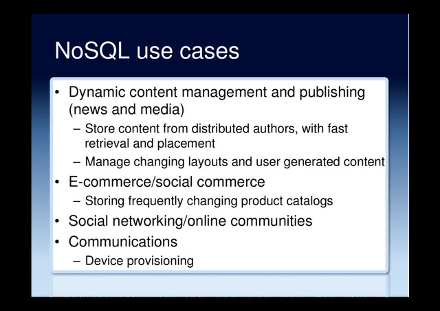 NoSQL use cases
•  Dynamic content management and publishing
(news and media)
–  Store content from distributed authors, with fast
retrieval and placement
–  Manage changing layouts and user generated content
•  E-commerce/social commerce
–  Storing frequently changing product catalogs
•  Social networking/online communities
•  Communications
–  Device provisioning
