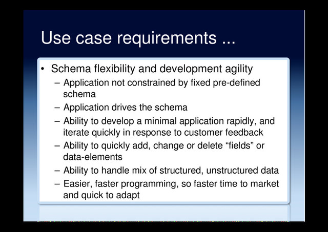 Use case requirements ...
•  Schema flexibility and development agility
–  Application not constrained by fixed pre-defined
schema
–  Application drives the schema
–  Ability to develop a minimal application rapidly, and
iterate quickly in response to customer feedback
–  Ability to quickly add, change or delete “fields” or
data-elements
–  Ability to handle mix of structured, unstructured data
–  Easier, faster programming, so faster time to market
and quick to adapt
