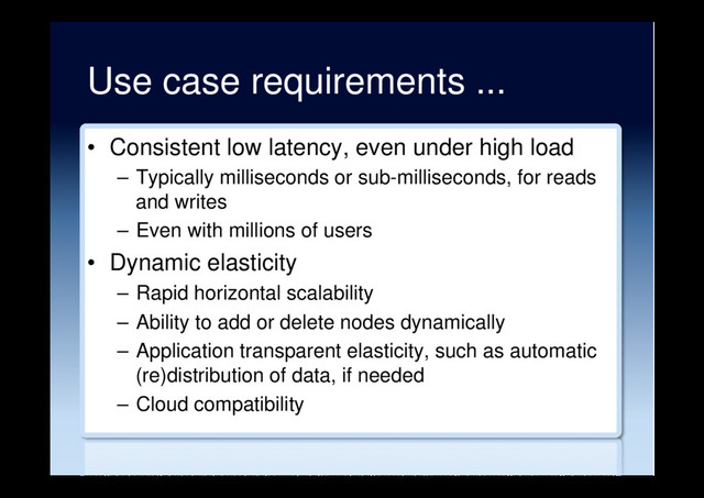 Use case requirements ...
•  Consistent low latency, even under high load
–  Typically milliseconds or sub-milliseconds, for reads
and writes
–  Even with millions of users
•  Dynamic elasticity
–  Rapid horizontal scalability
–  Ability to add or delete nodes dynamically
–  Application transparent elasticity, such as automatic
(re)distribution of data, if needed
–  Cloud compatibility
