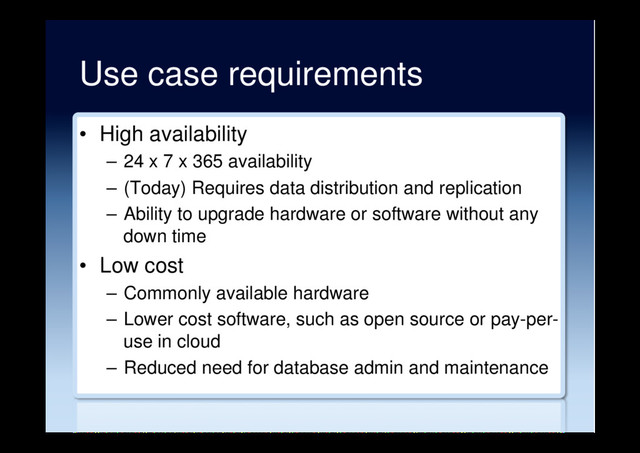 Use case requirements
•  High availability
–  24 x 7 x 365 availability
–  (Today) Requires data distribution and replication
–  Ability to upgrade hardware or software without any
down time
•  Low cost
–  Commonly available hardware
–  Lower cost software, such as open source or pay-per-
use in cloud
–  Reduced need for database admin and maintenance
