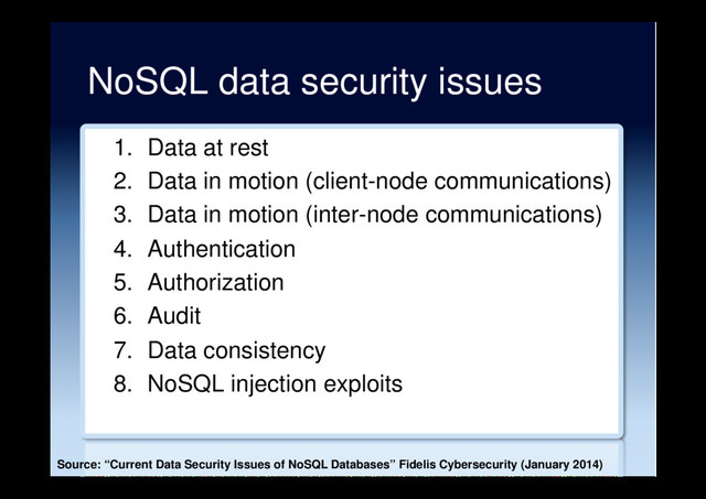 NoSQL data security issues
1.  Data at rest
2.  Data in motion (client-node communications)
3.  Data in motion (inter-node communications)
4.  Authentication
5.  Authorization
6.  Audit
7.  Data consistency
8.  NoSQL injection exploits
Source: “Current Data Security Issues of NoSQL Databases” Fidelis Cybersecurity (January 2014)
