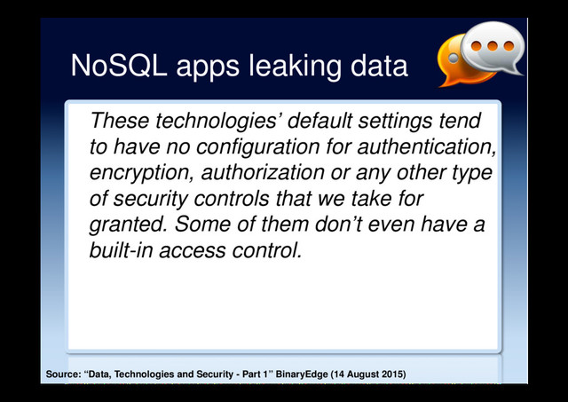 NoSQL apps leaking data
These technologies’ default settings tend
to have no configuration for authentication,
encryption, authorization or any other type
of security controls that we take for
granted. Some of them don’t even have a
built-in access control.
Source: “Data, Technologies and Security - Part 1” BinaryEdge (14 August 2015)
