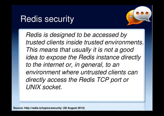 Redis security
Redis is designed to be accessed by
trusted clients inside trusted environments.
This means that usually it is not a good
idea to expose the Redis instance directly
to the internet or, in general, to an
environment where untrusted clients can
directly access the Redis TCP port or
UNIX socket.
Source: http://redis.io/topics/security/ (30 August 2015)
