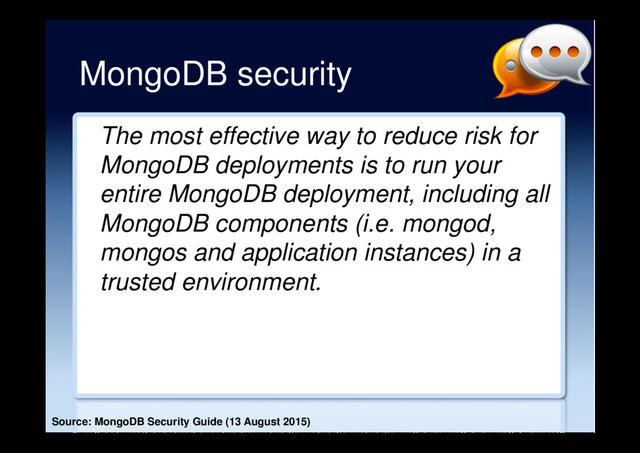 MongoDB security
The most effective way to reduce risk for
MongoDB deployments is to run your
entire MongoDB deployment, including all
MongoDB components (i.e. mongod,
mongos and application instances) in a
trusted environment.
Source: MongoDB Security Guide (13 August 2015)
