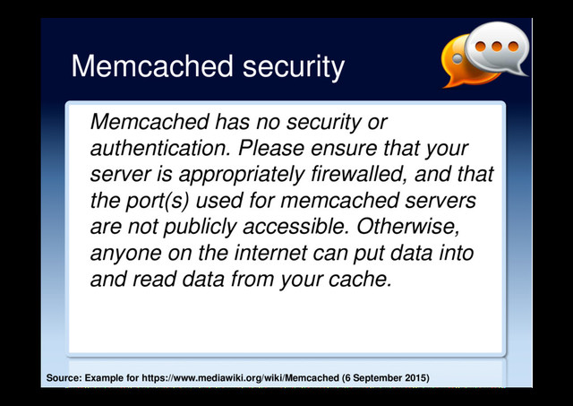 Memcached security
Memcached has no security or
authentication. Please ensure that your
server is appropriately firewalled, and that
the port(s) used for memcached servers
are not publicly accessible. Otherwise,
anyone on the internet can put data into
and read data from your cache.
Source: Example for https://www.mediawiki.org/wiki/Memcached (6 September 2015)
