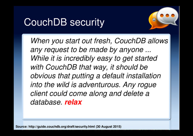 CouchDB security
When you start out fresh, CouchDB allows
any request to be made by anyone ...
While it is incredibly easy to get started
with CouchDB that way, it should be
obvious that putting a default installation
into the wild is adventurous. Any rogue
client could come along and delete a
database.
Source: http://guide.couchdb.org/draft/security.html (30 August 2015)
relax
