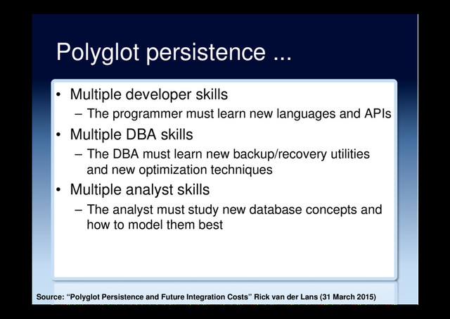 Polyglot persistence ...
•  Multiple developer skills
–  The programmer must learn new languages and APIs
•  Multiple DBA skills
–  The DBA must learn new backup/recovery utilities
and new optimization techniques
•  Multiple analyst skills
–  The analyst must study new database concepts and
how to model them best
Source: “Polyglot Persistence and Future Integration Costs” Rick van der Lans (31 March 2015)
