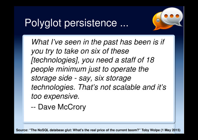 Polyglot persistence ...
What I’ve seen in the past has been is if
you try to take on six of these
[technologies], you need a staff of 18
people minimum just to operate the
storage side - say, six storage
technologies. That’s not scalable and it’s
too expensive.
-- Dave McCrory
Source: “The NoSQL database glut: What's the real price of the current boom?” Toby Wolpe (1 May 2015)
