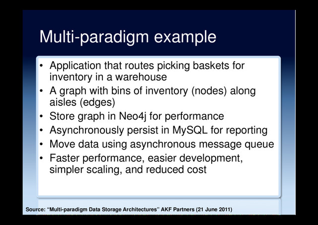 Multi-paradigm example
•  Application that routes picking baskets for
inventory in a warehouse
•  A graph with bins of inventory (nodes) along
aisles (edges)
•  Store graph in Neo4j for performance
•  Asynchronously persist in MySQL for reporting
•  Move data using asynchronous message queue
•  Faster performance, easier development,
simpler scaling, and reduced cost
Source: “Multi-paradigm Data Storage Architectures” AKF Partners (21 June 2011)
