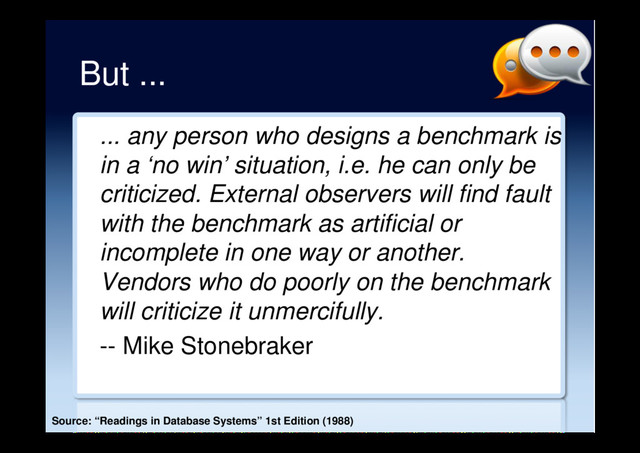 But ...
... any person who designs a benchmark is
in a ‘no win’ situation, i.e. he can only be
criticized. External observers will find fault
with the benchmark as artificial or
incomplete in one way or another.
Vendors who do poorly on the benchmark
will criticize it unmercifully.
-- Mike Stonebraker
Source: “Readings in Database Systems” 1st Edition (1988)
